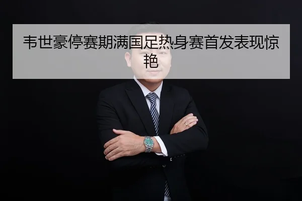 韦世豪停赛期满国足热身赛首发表现惊艳