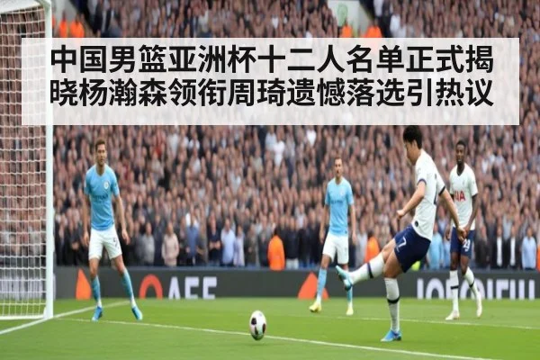 中国男篮亚洲杯十二人名单正式揭晓杨瀚森领衔周琦遗憾落选引热议