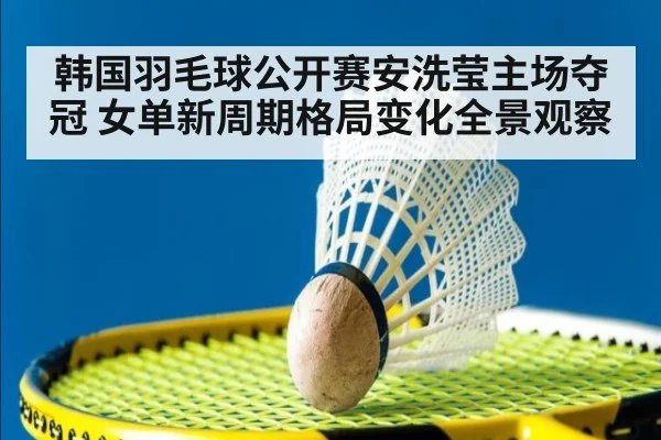 韩国羽毛球公开赛安洗莹主场夺冠 女单新周期格局变化全景观察